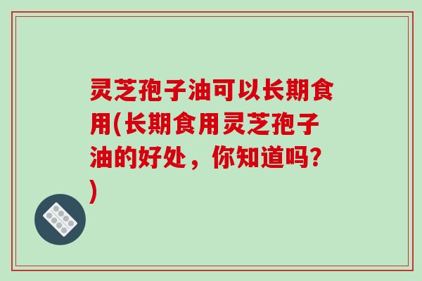 灵芝孢子油可以长期食用(长期食用灵芝孢子油的好处，你知道吗？)