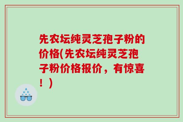 先农坛纯灵芝孢子粉的价格(先农坛纯灵芝孢子粉价格报价，有惊喜！)