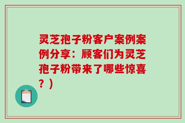 灵芝孢子粉客户案例案例分享：顾客们为灵芝孢子粉带来了哪些惊喜？)