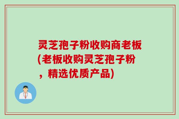 灵芝孢子粉收购商老板(老板收购灵芝孢子粉，精选优质产品)