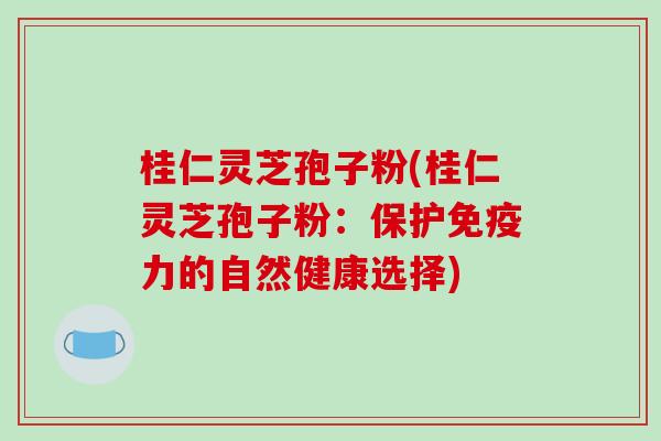 桂仁灵芝孢子粉(桂仁灵芝孢子粉：保护免疫力的自然健康选择)