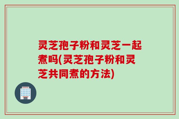 灵芝孢子粉和灵芝一起煮吗(灵芝孢子粉和灵芝共同煮的方法) 灵芝孢子粉和灵芝一起煮吗(灵芝孢子粉和灵芝共同煮的方法)