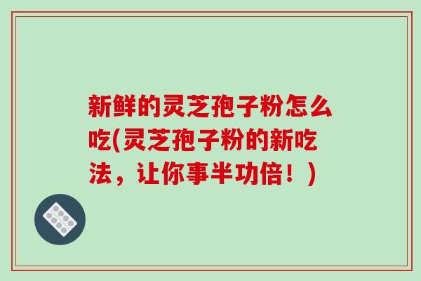 新鲜的灵芝孢子粉怎么吃(灵芝孢子粉的新吃法，让你事半功倍！)