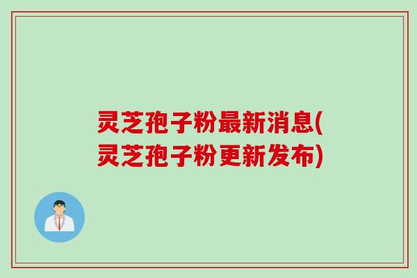 灵芝孢子粉最新消息(灵芝孢子粉更新发布)