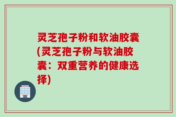 灵芝孢子粉和软油胶囊(灵芝孢子粉与软油胶囊：双重营养的健康选择)