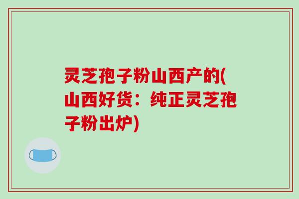 灵芝孢子粉山西产的(山西好货:纯正灵芝孢子粉出炉) 灵芝孢子粉山西产的(山西好货:纯正灵芝孢子粉出炉)