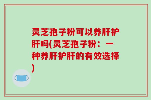灵芝孢子粉可以养肝护肝吗(灵芝孢子粉：一种养肝护肝的有效选择)