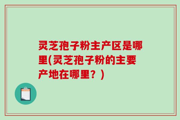 灵芝孢子粉主产区是哪里(灵芝孢子粉的主要产地在哪里？)