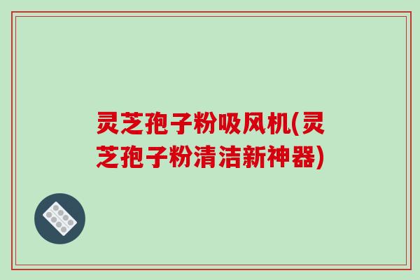 灵芝孢子粉吸风机(灵芝孢子粉清洁新神器)
