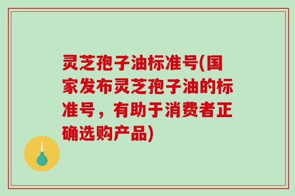 灵芝孢子油标准号(国家发布灵芝孢子油的标准号，有助于消费者正确选购产品)