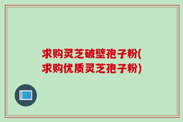 求购灵芝破壁孢子粉(求购优质灵芝孢子粉)