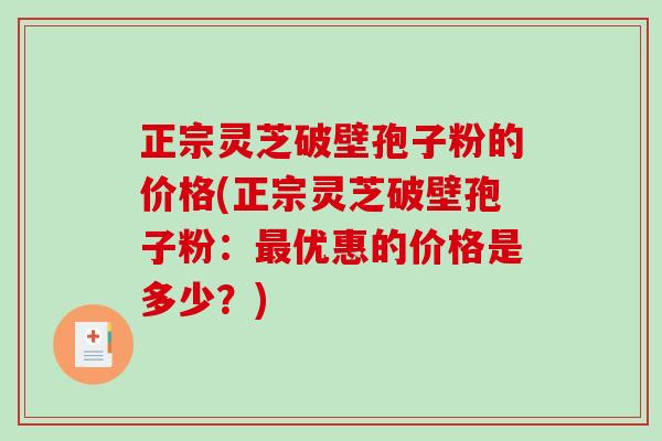 正宗灵芝破壁孢子粉的价格(正宗灵芝破壁孢子粉：最优惠的价格是多少？)