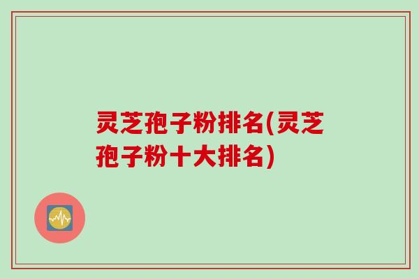 灵芝孢子粉排名(灵芝孢子粉十大排名)