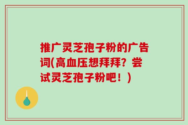 推广灵芝孢子粉的广告词(高血压想拜拜？尝试灵芝孢子粉吧！)