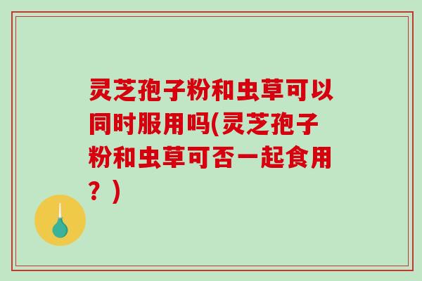 灵芝孢子粉和虫草可以同时服用吗(灵芝孢子粉和虫草可否一起食用？)