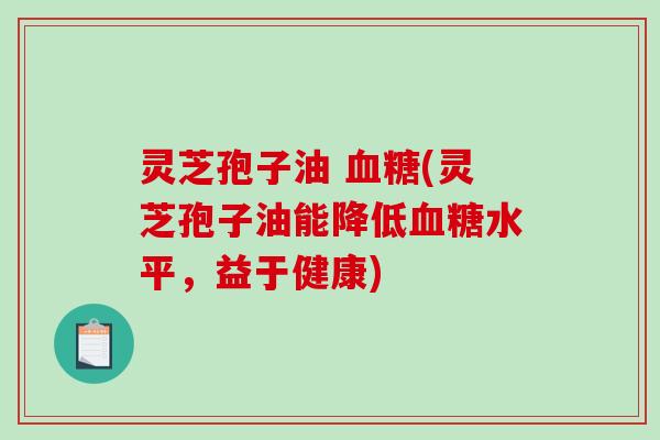 灵芝孢子油 血糖(灵芝孢子油能降低血糖水平，益于健康)