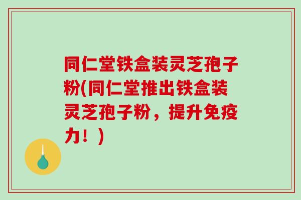 同仁堂铁盒装灵芝孢子粉(同仁堂推出铁盒装灵芝孢子粉，提升免疫力！)