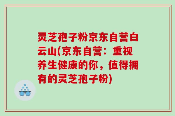 灵芝孢子粉京东自营白云山(京东自营：重视养生健康的你，值得拥有的灵芝孢子粉)
