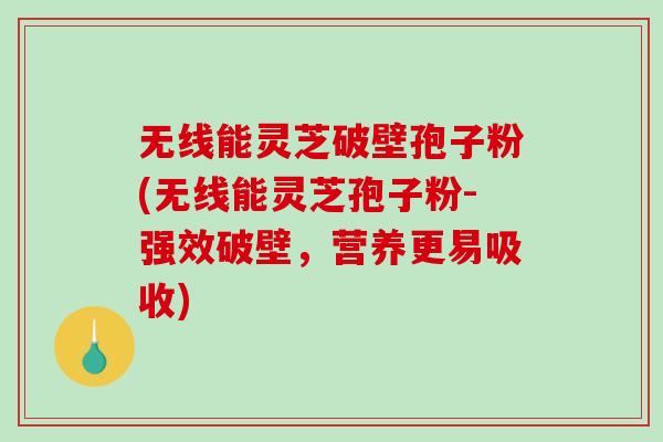 无线能灵芝破壁孢子粉(无线能灵芝孢子粉-强效破壁，营养更易吸收)