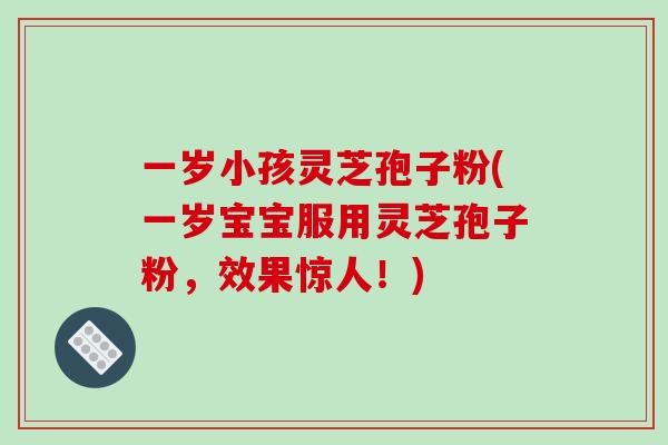 一岁小孩灵芝孢子粉(一岁宝宝服用灵芝孢子粉，效果惊人！)