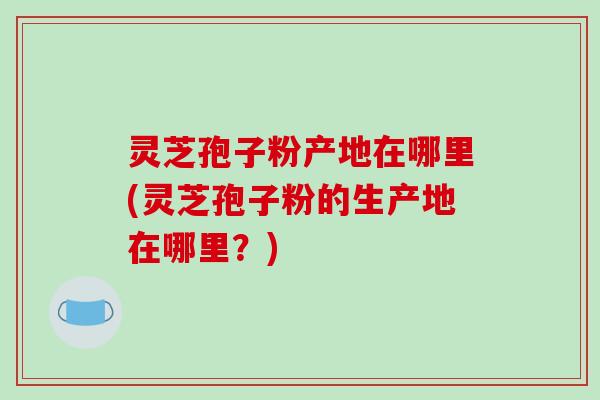 灵芝孢子粉产地在哪里(灵芝孢子粉的生产地在哪里？)