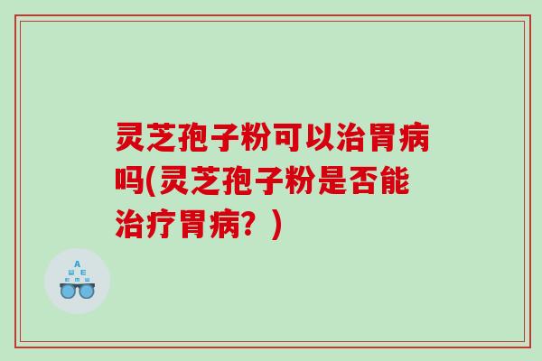 灵芝孢子粉可以治胃病吗(灵芝孢子粉是否能治疗胃病？)