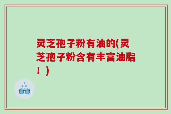 灵芝孢子粉有油的(灵芝孢子粉含有丰富油脂！)