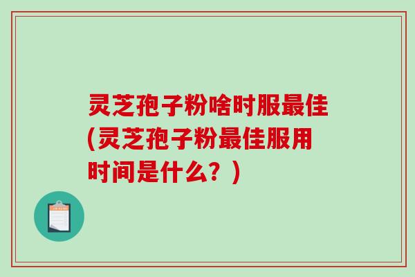 灵芝孢子粉啥时服最佳(灵芝孢子粉最佳服用时间是什么？)