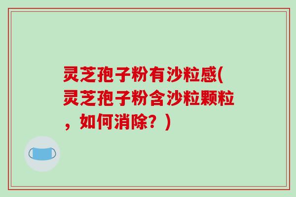 灵芝孢子粉有沙粒感(灵芝孢子粉含沙粒颗粒，如何消除？)