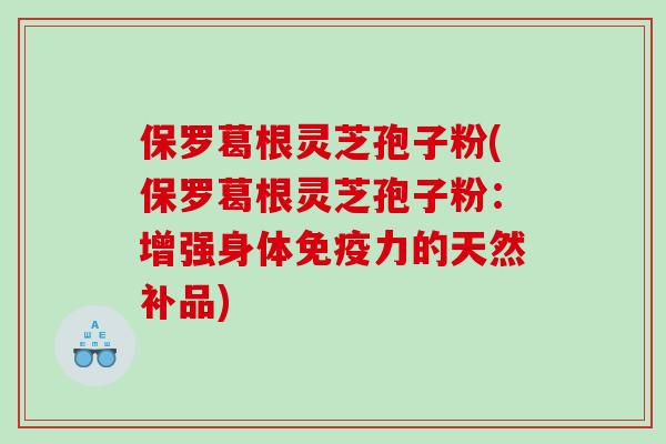 保罗葛根灵芝孢子粉(保罗葛根灵芝孢子粉:增强身体免疫力的天然补品) 保罗葛根灵芝孢子粉(保罗葛根灵芝孢子粉:增强身体免疫力的天然补品)