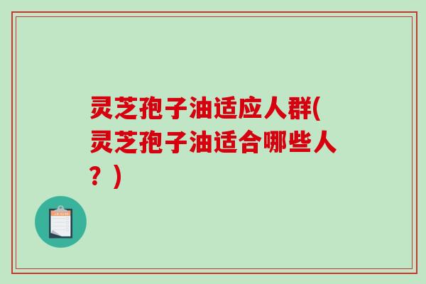 灵芝孢子油适应人群(灵芝孢子油适合哪些人？)