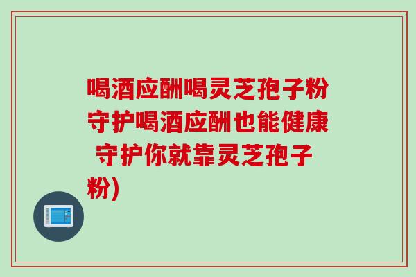 喝酒应酬喝灵芝孢子粉守护喝酒应酬也能健康 守护你就靠灵芝孢子粉)