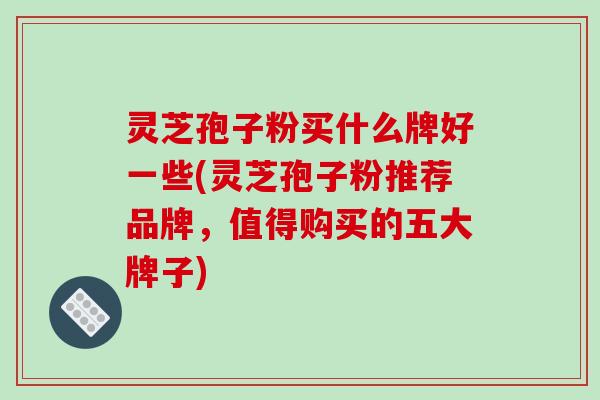 灵芝孢子粉买什么牌好一些(灵芝孢子粉推荐品牌，值得购买的五大牌子)