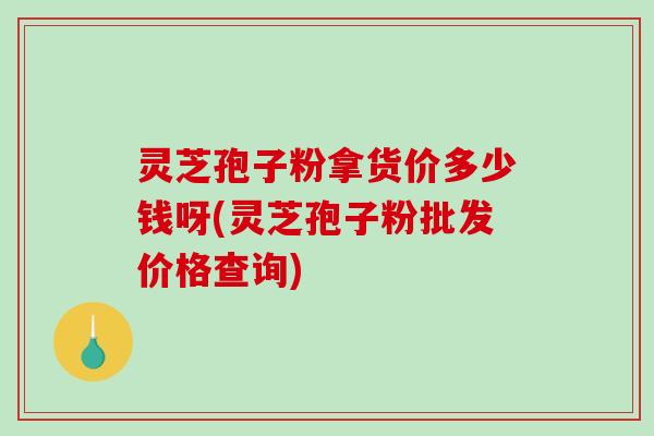 灵芝孢子粉拿货价多少钱呀(灵芝孢子粉批发价格查询)