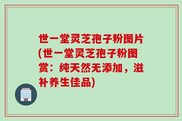 世一堂灵芝孢子粉图片(世一堂灵芝孢子粉图赏：纯天然无添加，滋补养生佳品)