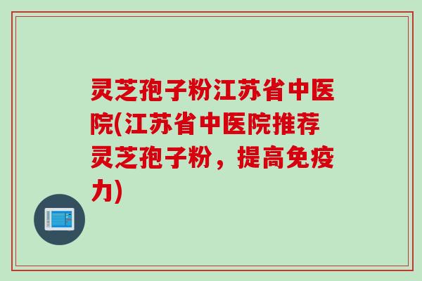 灵芝孢子粉江苏省中医院(江苏省中医院推荐灵芝孢子粉，提高免疫力)