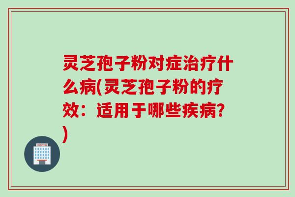 灵芝孢子粉对症治疗什么病(灵芝孢子粉的疗效：适用于哪些疾病？)