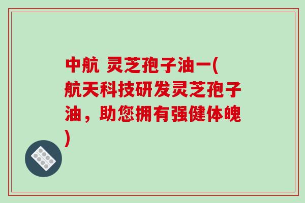 中航 灵芝孢子油一(航天科技研发灵芝孢子油，助您拥有强健体魄)