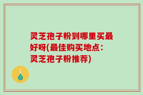 灵芝孢子粉到哪里买最好呀(最佳购买地点：灵芝孢子粉推荐)