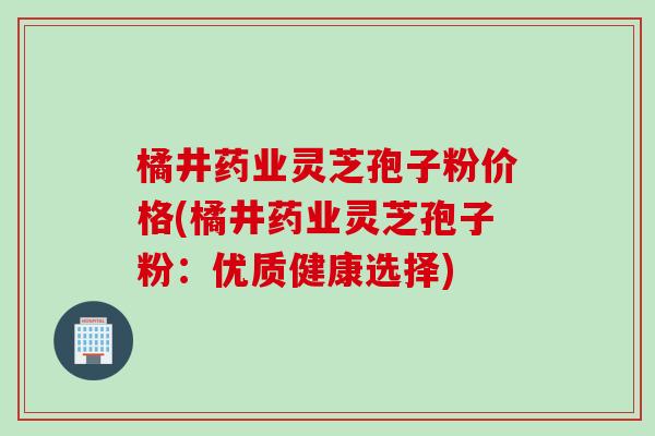 橘井药业灵芝孢子粉价格(橘井药业灵芝孢子粉：优质健康选择)