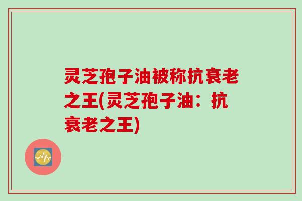 灵芝孢子油被称抗衰老之王(灵芝孢子油：抗衰老之王)