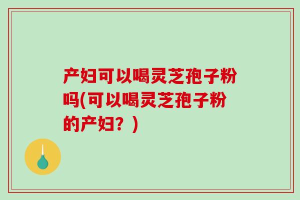 产妇可以喝灵芝孢子粉吗(可以喝灵芝孢子粉的产妇？)