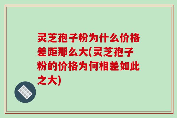 灵芝孢子粉为什么价格差距那么大(灵芝孢子粉的价格为何相差如此之大)