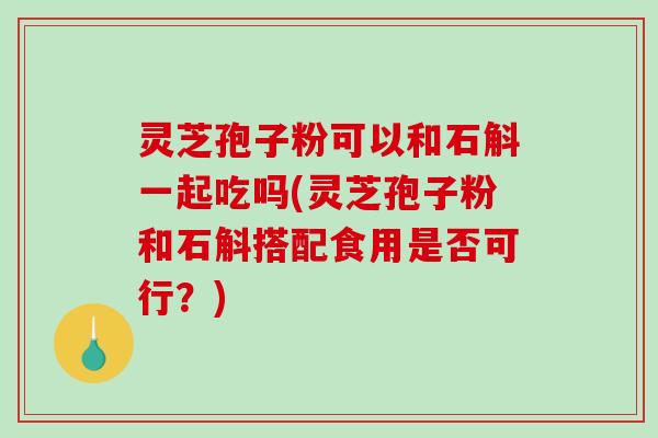 灵芝孢子粉可以和石斛一起吃吗(灵芝孢子粉和石斛搭配食用是否可行？)