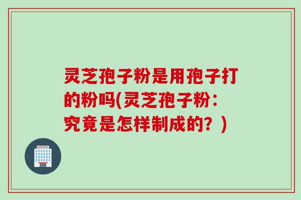 灵芝孢子粉是用孢子打的粉吗(灵芝孢子粉：究竟是怎样制成的？)