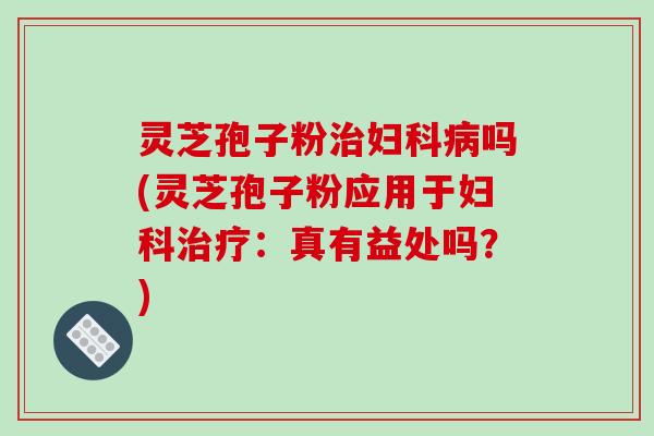 灵芝孢子粉治妇科病吗(灵芝孢子粉应用于妇科治疗：真有益处吗？)
