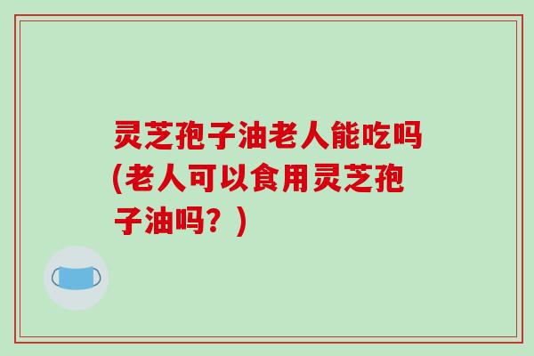 灵芝孢子油老人能吃吗(老人可以食用灵芝孢子油吗？)