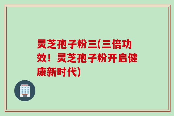 灵芝孢子粉三(三倍功效！灵芝孢子粉开启健康新时代)