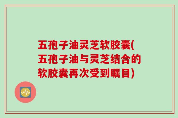 五孢子油灵芝软胶囊(五孢子油与灵芝结合的软胶囊再次受到瞩目)