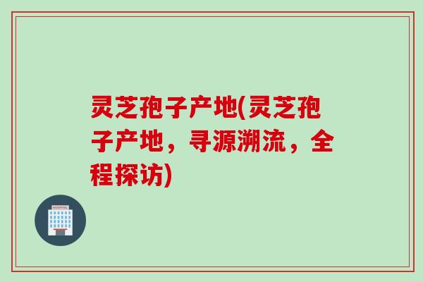 灵芝孢子产地(灵芝孢子产地，寻源溯流，全程探访)